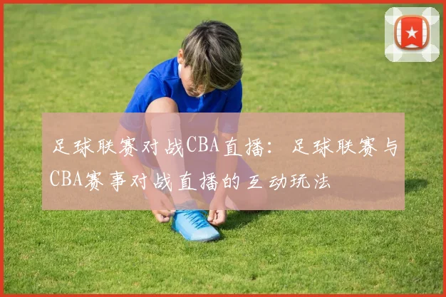 足球联赛对战CBA直播：足球联赛与CBA赛事对战直播的互动玩法